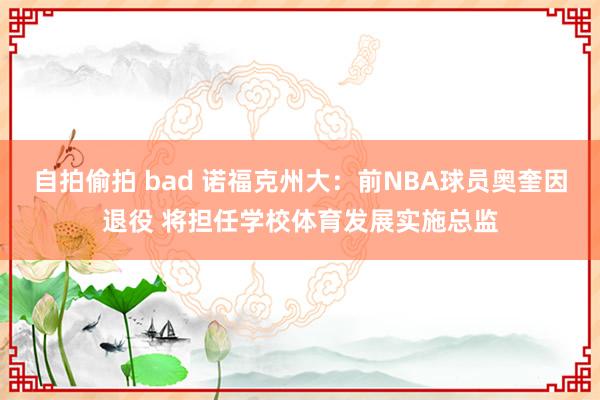 自拍偷拍 bad 诺福克州大：前NBA球员奥奎因退役 将担任学校体育发展实施总监