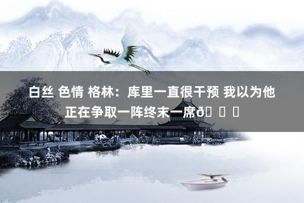 白丝 色情 格林：库里一直很干预 我以为他正在争取一阵终末一席👏