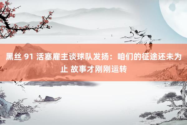 黑丝 91 活塞雇主谈球队发扬：咱们的征途还未为止 故事才刚刚运转