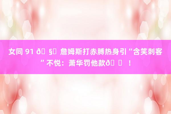 女同 91 🧐詹姆斯打赤膊热身引“含笑刺客”不悦：萧华罚他款😠！