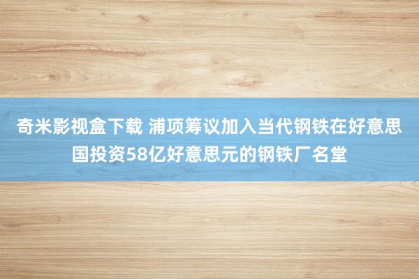 奇米影视盒下载 浦项筹议加入当代钢铁在好意思国投资58亿好意思元的钢铁厂名堂