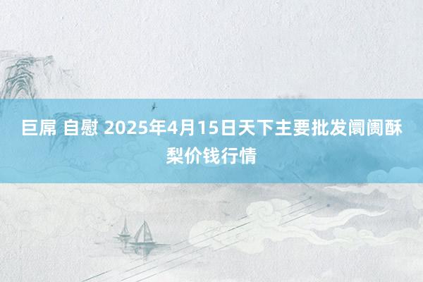 巨屌 自慰 2025年4月15日天下主要批发阛阓酥梨价钱行情