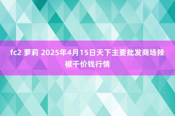 fc2 萝莉 2025年4月15日天下主要批发商场辣椒干价钱行情