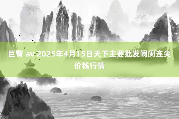 巨臀 av 2025年4月15日天下主要批发阛阓连尖价钱行情