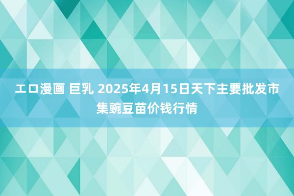 エロ漫画 巨乳 2025年4月15日天下主要批发市集豌豆苗价钱行情