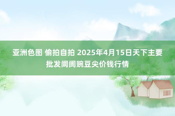 亚洲色图 偷拍自拍 2025年4月15日天下主要批发阛阓豌豆尖价钱行情