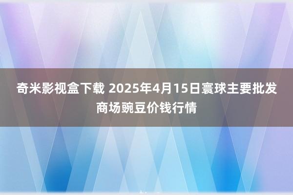 奇米影视盒下载 2025年4月15日寰球主要批发商场豌豆价钱行情