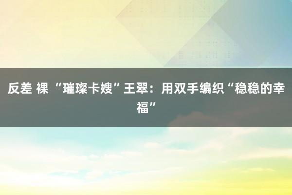 反差 裸 “璀璨卡嫂”王翠：用双手编织“稳稳的幸福”