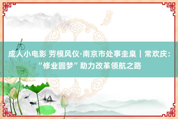 成人小电影 劳模风仪·南京市处事圭臬｜常欢庆：“修业圆梦”助力改革领航之路