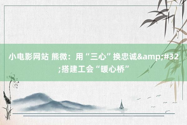 小电影网站 熊微：用“三心”换忠诚&#32;搭建工会“暖心桥”