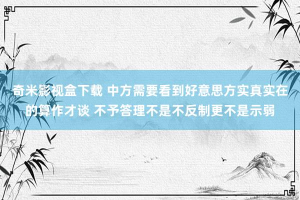 奇米影视盒下载 中方需要看到好意思方实真实在的算作才谈 不予答理不是不反制更不是示弱