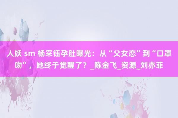 人妖 sm 杨采钰孕肚曝光：从“父女恋”到“口罩吻”，她终于觉醒了？_陈金飞_资源_刘亦菲