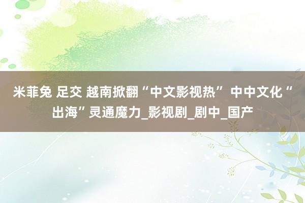 米菲兔 足交 越南掀翻“中文影视热” 中中文化“出海”灵通魔力_影视剧_剧中_国产