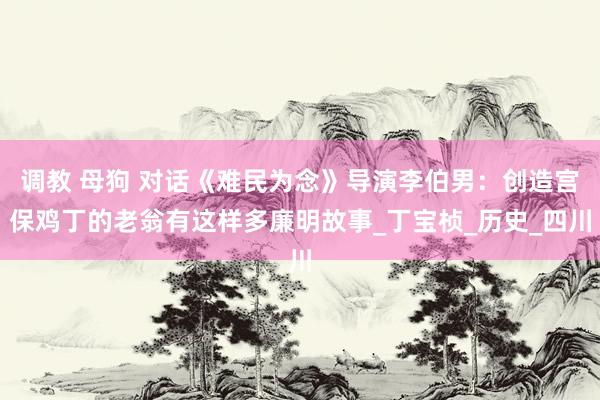 调教 母狗 对话《难民为念》导演李伯男：创造宫保鸡丁的老翁有这样多廉明故事_丁宝桢_历史_四川