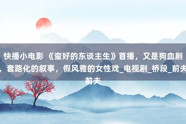 快播小电影 《蛮好的东谈主生》首播，又是狗血剧，套路化的叙事，假风雅的女性戏_电视剧_桥段_前夫
