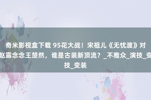 奇米影视盒下载 95花大战！宋祖儿《无忧渡》对决赵露念念王楚然，谁是古装新顶流？_不雅众_演技_变装