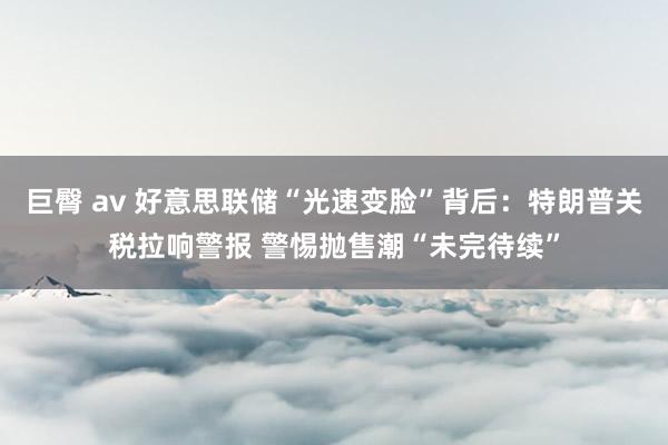 巨臀 av 好意思联储“光速变脸”背后：特朗普关税拉响警报 警惕抛售潮“未完待续”