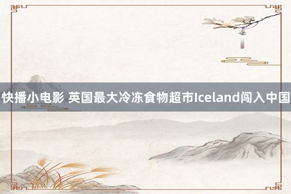 快播小电影 英国最大冷冻食物超市Iceland闯入中国