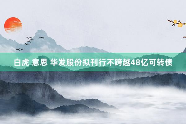 白虎 意思 华发股份拟刊行不跨越48亿可转债