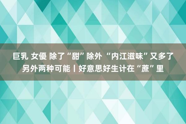 巨乳 女優 除了“甜”除外 “内江滋味”又多了另外两种可能丨好意思好生计在“蔗”里