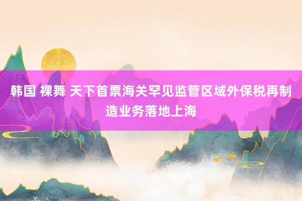 韩国 裸舞 天下首票海关罕见监管区域外保税再制造业务落地上海