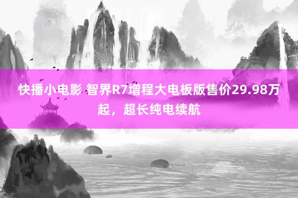 快播小电影 智界R7增程大电板版售价29.98万起，超长纯电续航