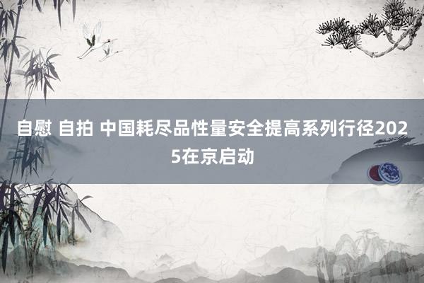 自慰 自拍 中国耗尽品性量安全提高系列行径2025在京启动