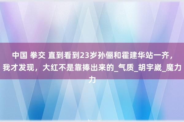 中国 拳交 直到看到23岁孙俪和霍建华站一齐，我才发现，大红不是靠捧出来的_气质_胡宇崴_魔力