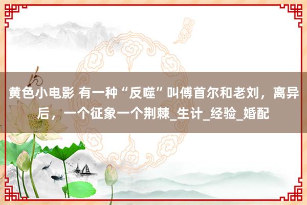 黄色小电影 有一种“反噬”叫傅首尔和老刘，离异后，一个征象一个荆棘_生计_经验_婚配