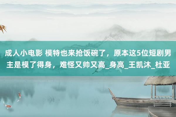 成人小电影 模特也来抢饭碗了，原本这5位短剧男主是模了得身，难怪又帅又高_身高_王凯沐_杜亚