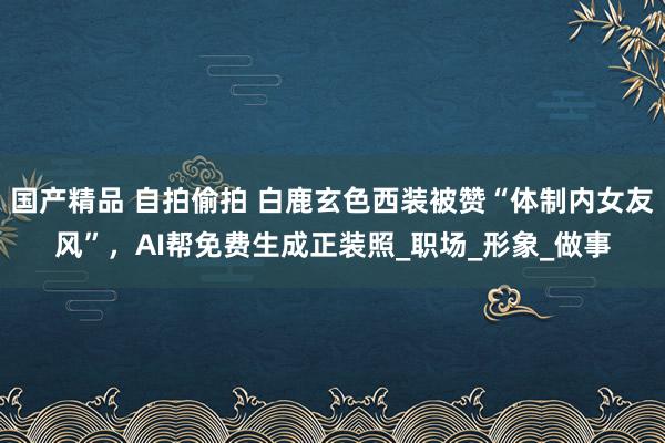 国产精品 自拍偷拍 白鹿玄色西装被赞“体制内女友风”，AI帮免费生成正装照_职场_形象_做事
