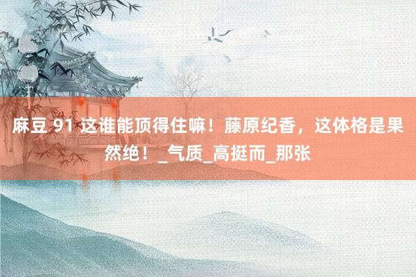 麻豆 91 这谁能顶得住嘛！藤原纪香，这体格是果然绝！_气质_高挺而_那张