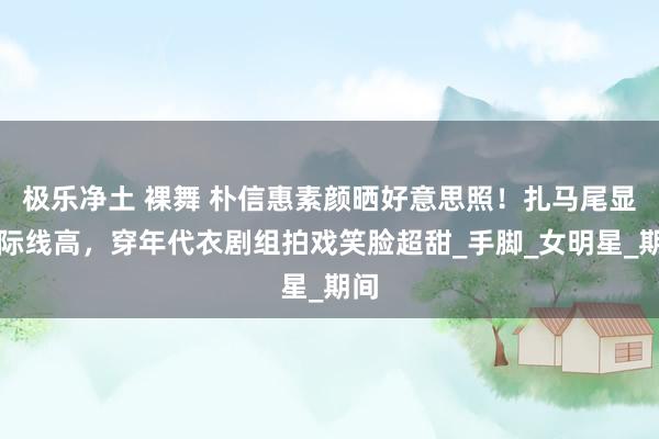 极乐净土 裸舞 朴信惠素颜晒好意思照！扎马尾显发际线高，穿年代衣剧组拍戏笑脸超甜_手脚_女明星_期间