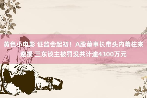 黄色小电影 证监会起初！A股董事长带头内幕往来避损 三东谈主被罚没共计逾4300万元
