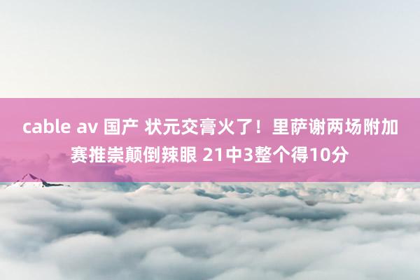 cable av 国产 状元交膏火了！里萨谢两场附加赛推崇颠倒辣眼 21中3整个得10分
