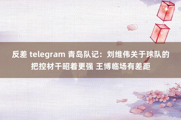 反差 telegram 青岛队记：刘维伟关于球队的把控材干昭着更强 王博临场有差距