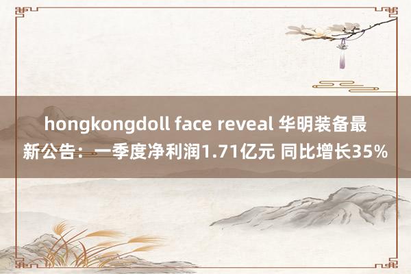 hongkongdoll face reveal 华明装备最新公告：一季度净利润1.71亿元 同比增长35%