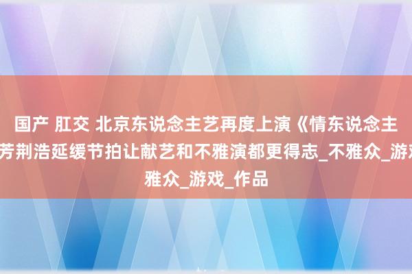 国产 肛交 北京东说念主艺再度上演《情东说念主》，卢芳荆浩延缓节拍让献艺和不雅演都更得志_不雅众_游戏_作品