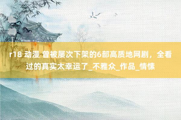 r18 动漫 曾被屡次下架的6部高质地网剧，全看过的真实太幸运了_不雅众_作品_情愫