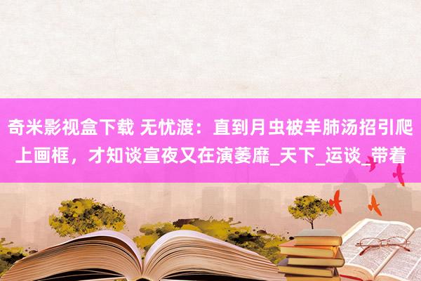 奇米影视盒下载 无忧渡：直到月虫被羊肺汤招引爬上画框，才知谈宣夜又在演萎靡_天下_运谈_带着