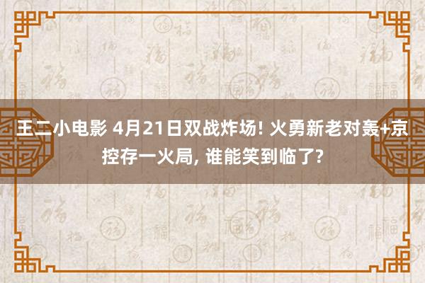 王二小电影 4月21日双战炸场! 火勇新老对轰+京控存一火局， 谁能笑到临了?