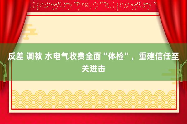 反差 调教 水电气收费全面“体检”，重建信任至关进击