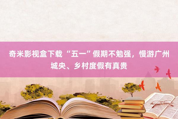 奇米影视盒下载 “五一”假期不勉强，慢游广州城央、乡村度假有真贵