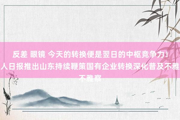 反差 眼镜 今天的转换便是翌日的中枢竞争力！人人日报推出山东持续鞭策国有企业转换深化普及不雅察