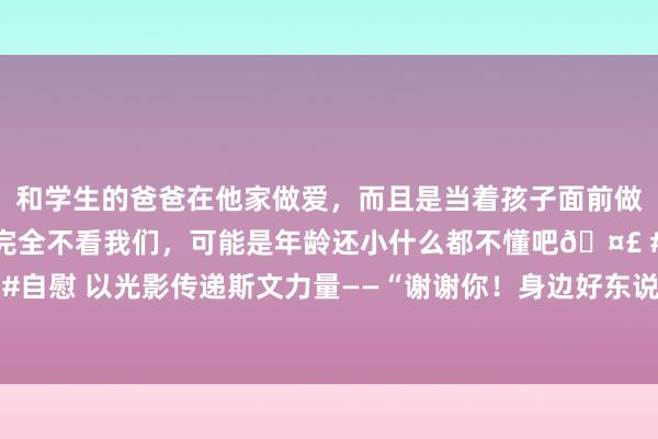 和学生的爸爸在他家做爱，而且是当着孩子面前做爱，太刺激了，孩子完全不看我们，可能是年龄还小什么都不懂吧🤣 #同城 #文爱 #自慰 以光影传递斯文力量——“谢谢你！身边好东说念主”主题影相巡展首展在济南启幕