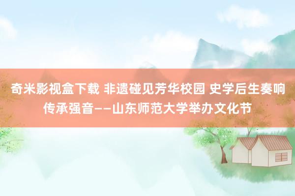 奇米影视盒下载 非遗碰见芳华校园 史学后生奏响传承强音——山东师范大学举办文化节