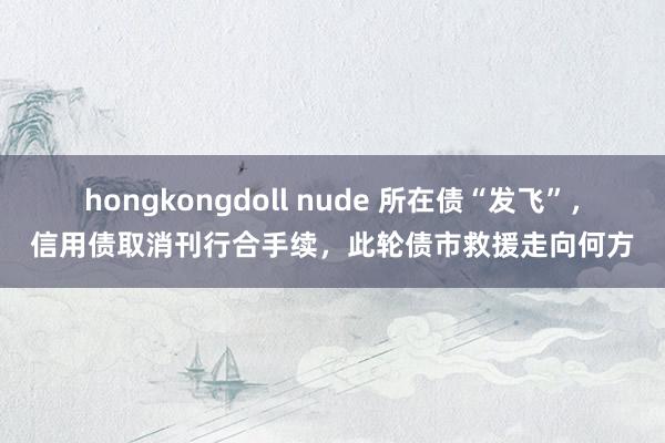 hongkongdoll nude 所在债“发飞”，信用债取消刊行合手续，此轮债市救援走向何方