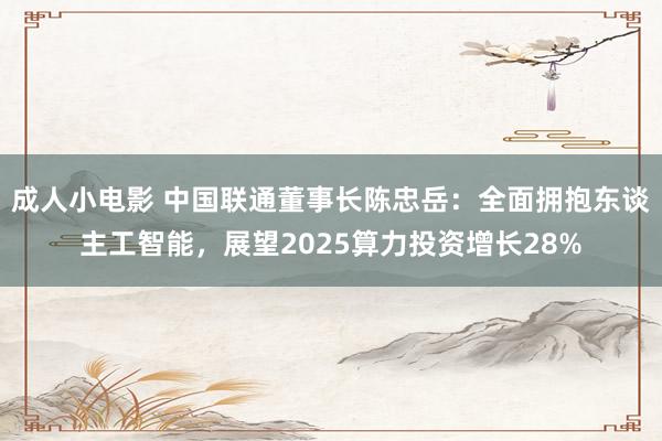 成人小电影 中国联通董事长陈忠岳：全面拥抱东谈主工智能，展望2025算力投资增长28%