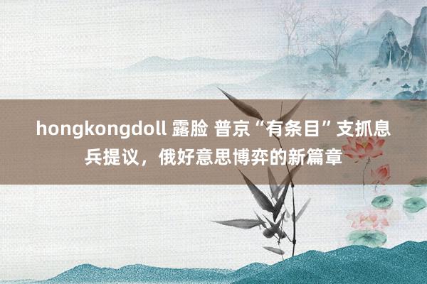 hongkongdoll 露脸 普京“有条目”支抓息兵提议，俄好意思博弈的新篇章
