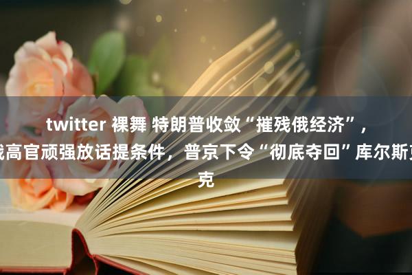 twitter 裸舞 特朗普收敛“摧残俄经济”，俄高官顽强放话提条件，普京下令“彻底夺回”库尔斯克